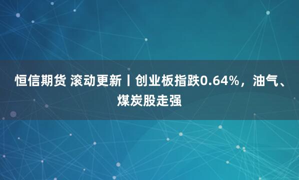 恒信期货 滚动更新丨创业板指跌0.64%，油气、煤炭股走强