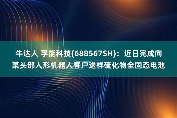 牛达人 孚能科技(688567SH)：近日完成向某头部人形机器人客户送样硫化物全固态电池
