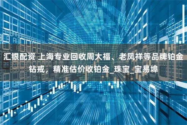 汇银配资 上海专业回收周大福、老凤祥等品牌铂金钻戒，精准估价收铂金_珠宝_宝易埠