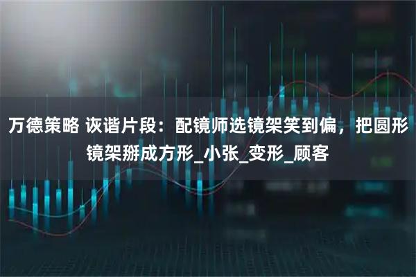 万德策略 诙谐片段:配镜师选镜架笑到偏,把圆形镜架掰成方形_小张_变形_顾客