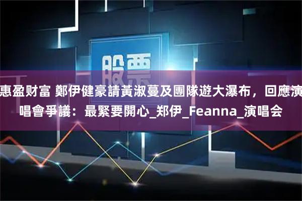 惠盈财富 鄭伊健豪請黃淑蔓及團隊遊大瀑布,回應演唱會爭議:最緊要開心_郑伊_Feanna_演唱会