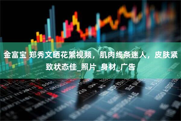 金富宝 郑秀文晒花絮视频，肌肉线条迷人，皮肤紧致状态佳_照片_身材_广告