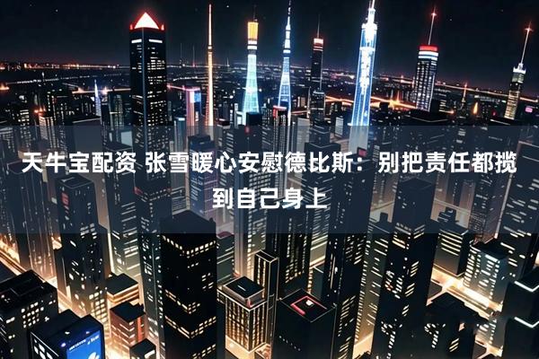 天牛宝配资 张雪暖心安慰德比斯：别把责任都揽到自己身上