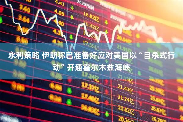 永利策略 伊朗称已准备好应对美国以“自杀式行动”开通霍尔木兹海峡