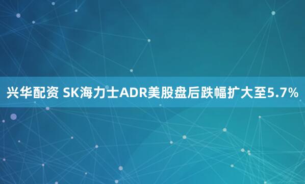 兴华配资 SK海力士ADR美股盘后跌幅扩大至5.7%
