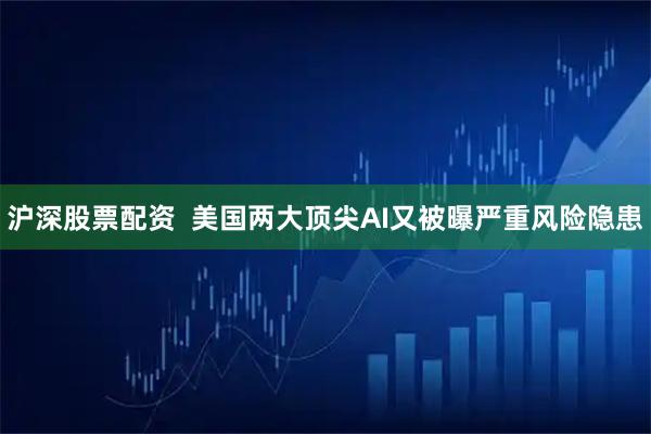 沪深股票配资  美国两大顶尖AI又被曝严重风险隐患