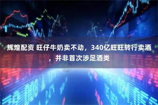 辉煌配资 旺仔牛奶卖不动，340亿旺旺转行卖酒，并非首次涉足酒类