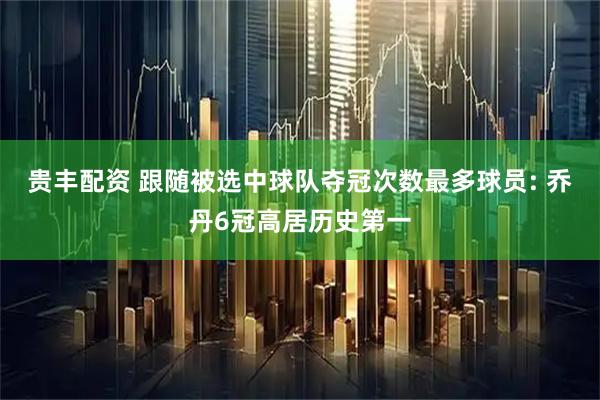 贵丰配资 跟随被选中球队夺冠次数最多球员: 乔丹6冠高居历史第一