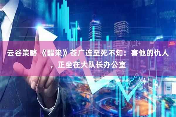 云谷策略 《醒来》苍广连至死不知：害他的仇人，正坐在大队长办公室