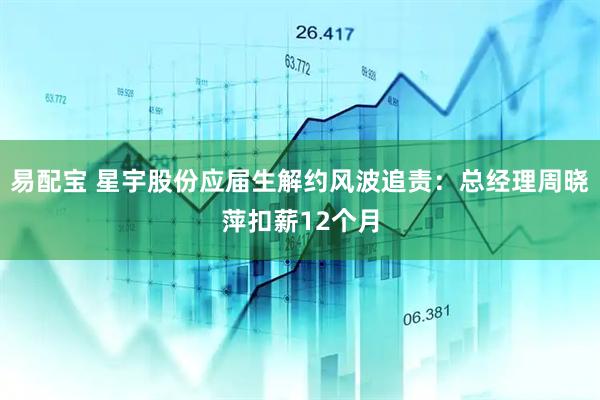 易配宝 星宇股份应届生解约风波追责：总经理周晓萍扣薪12个月